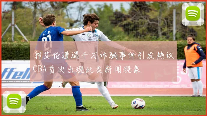 郭艾伦遭遇千万诈骗事件引发热议CBA首次出现此类新闻现象
