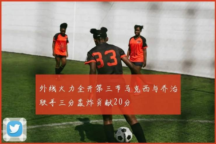 外线火力全开第三节马克西与乔治联手三分轰炸贡献20分