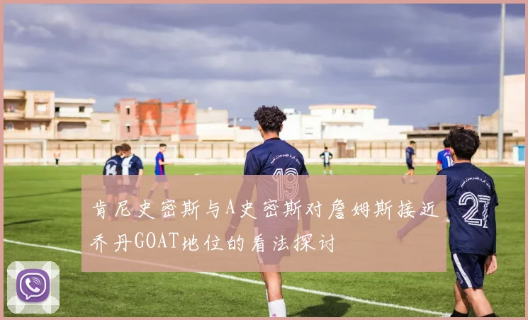 肯尼史密斯与A史密斯对詹姆斯接近乔丹GOAT地位的看法探讨