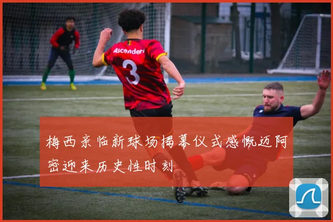 梅西亲临新球场揭幕仪式感慨迈阿密迎来历史性时刻