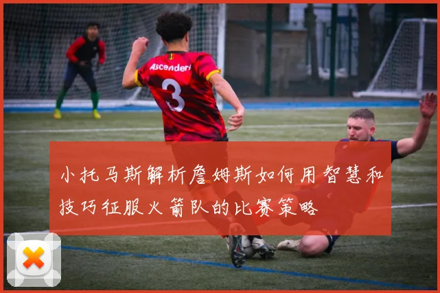 小托马斯解析詹姆斯如何用智慧和技巧征服火箭队的比赛策略