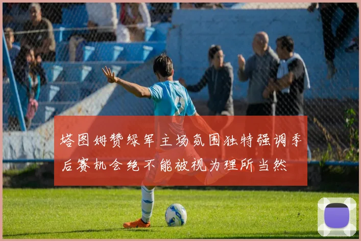 塔图姆赞绿军主场氛围独特强调季后赛机会绝不能被视为理所当然