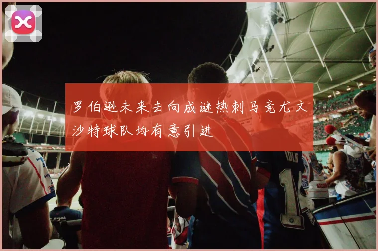 罗伯逊未来去向成谜热刺马竞尤文沙特球队均有意引进