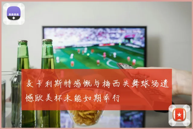 麦卡利斯特感慨与梅西共舞球场遗憾欧美杯未能如期举行