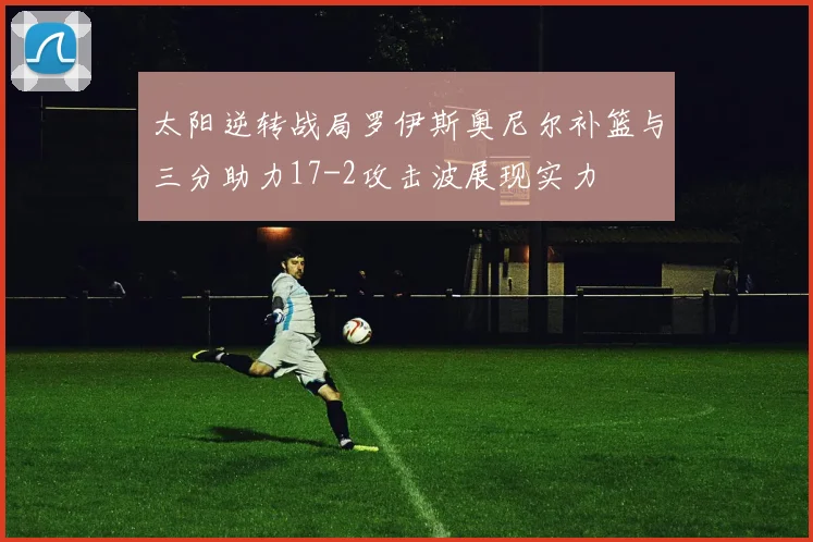 太阳逆转战局罗伊斯奥尼尔补篮与三分助力17-2攻击波展现实力