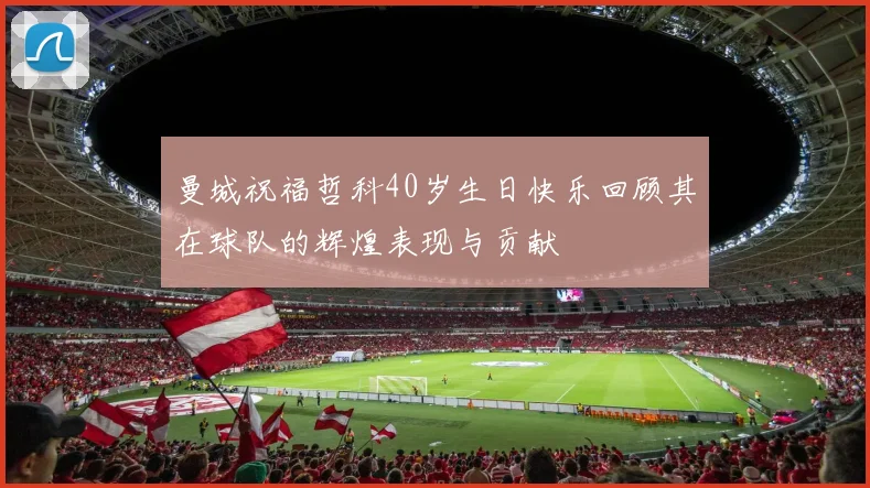 曼城祝福哲科40岁生日快乐回顾其在球队的辉煌表现与贡献
