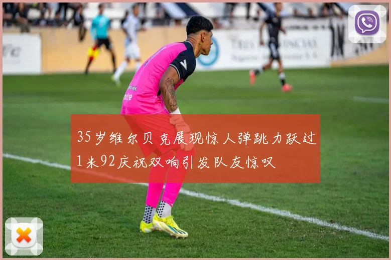35岁维尔贝克展现惊人弹跳力跃过1米92庆祝双响引发队友惊叹