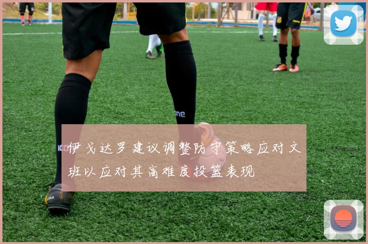 伊戈达罗建议调整防守策略应对文班以应对其高难度投篮表现