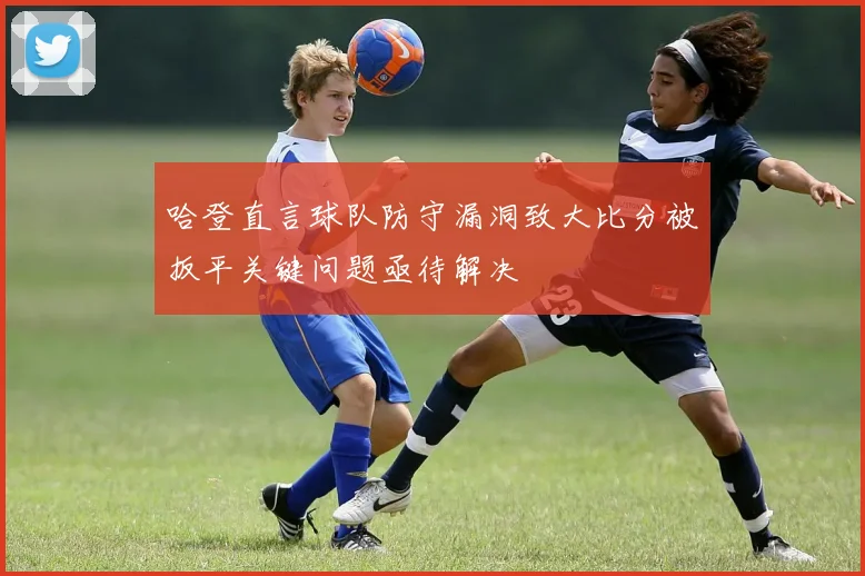 哈登直言球队防守漏洞致大比分被扳平关键问题亟待解决