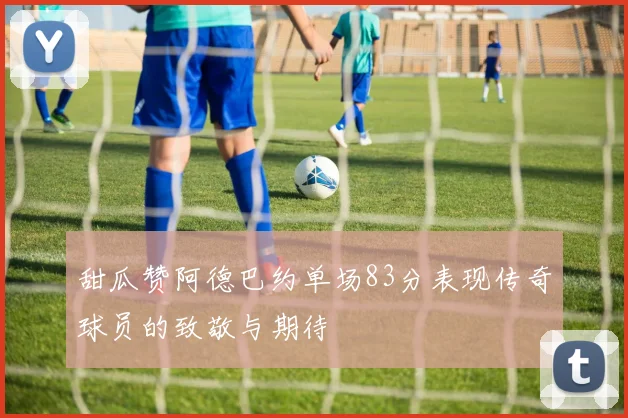 甜瓜赞阿德巴约单场83分表现传奇球员的致敬与期待