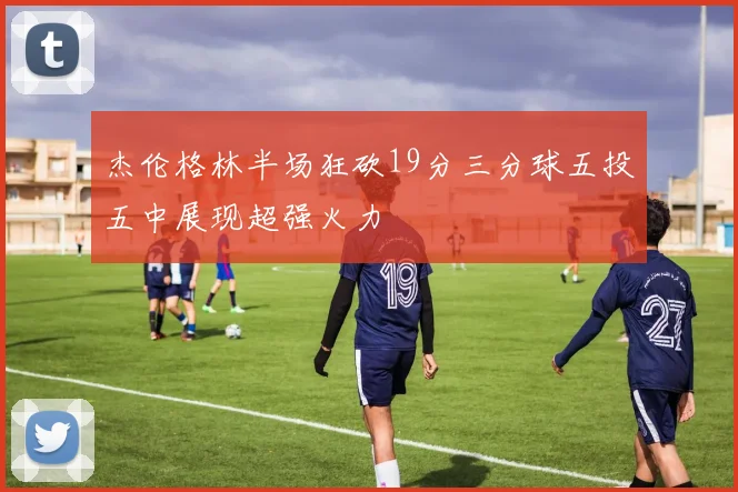 杰伦格林半场狂砍19分三分球五投五中展现超强火力