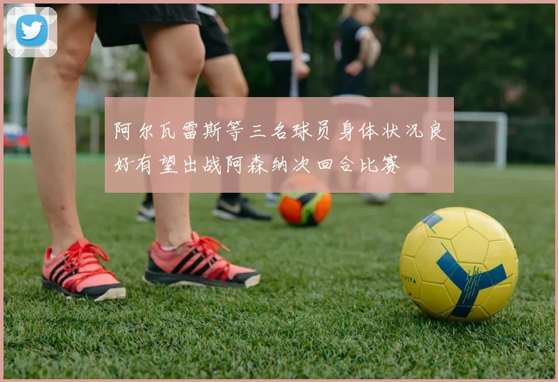 阿尔瓦雷斯等三名球员身体状况良好有望出战阿森纳次回合比赛