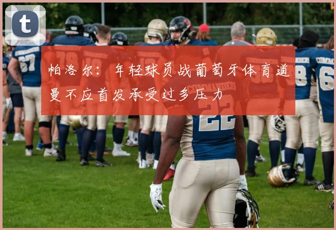 帕洛尔：年轻球员战葡萄牙体育道曼不应首发承受过多压力