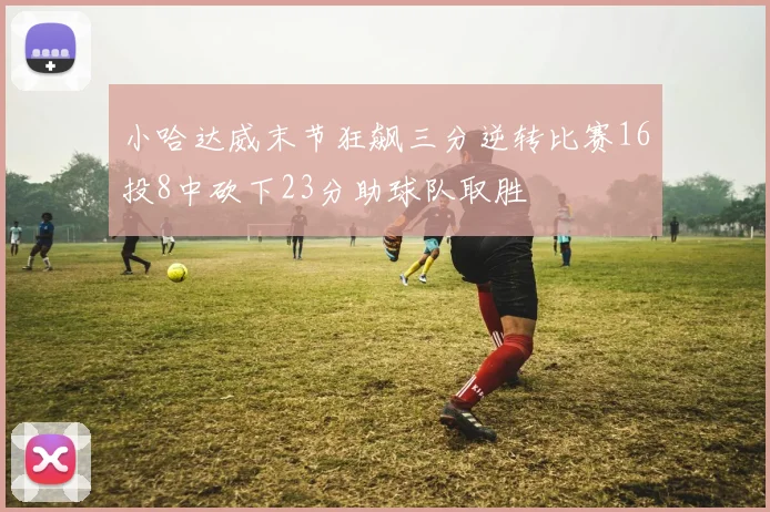 小哈达威末节狂飙三分逆转比赛16投8中砍下23分助球队取胜