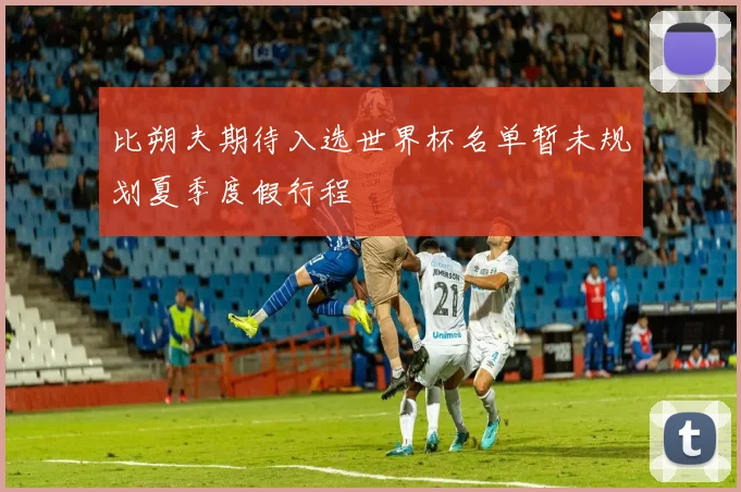 比朔夫期待入选世界杯名单暂未规划夏季度假行程