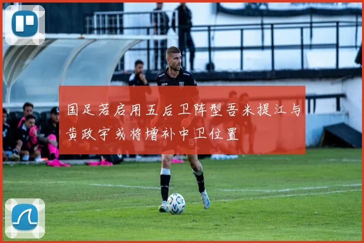 国足若启用五后卫阵型吾米提江与黄政宇或将增补中卫位置